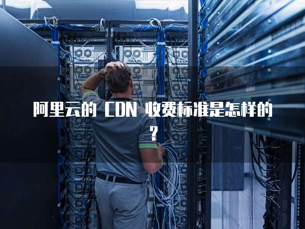 阿里云的 CDN 收费标准是怎样的？