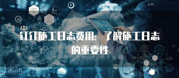 钉钉施工日志费用:了解施工日志的重要性