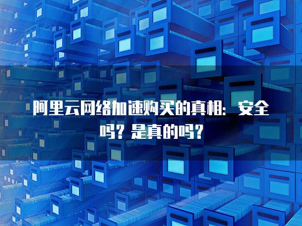 阿里云网络加速购买的真相:安全吗?是真的吗?