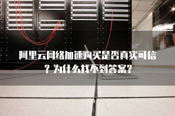 阿里云网络加速购买是否真实可信?为什么找不到答案?