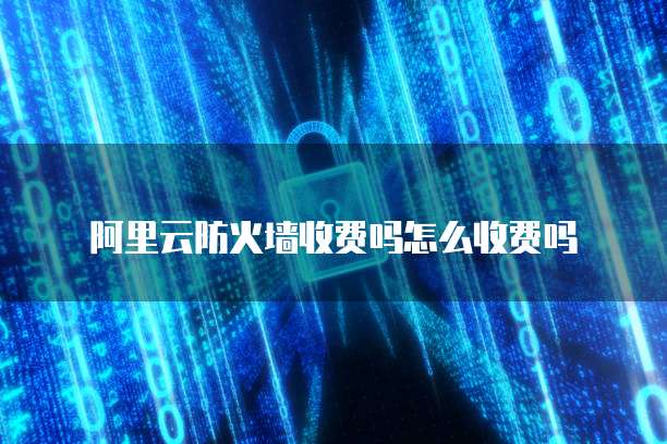 阿里云防火墙收费吗怎么收费吗