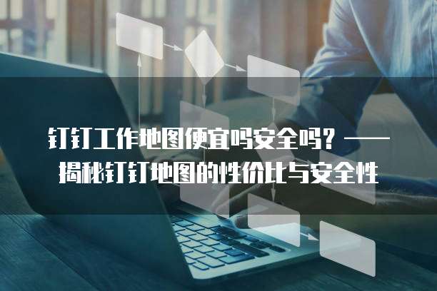 钉钉工作地图便宜吗安全吗？&mdash;&mdash;揭秘钉钉地图的性价比与安全性