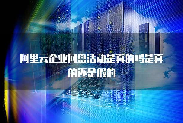 阿里云企业网盘活动是真的吗是真的还是假的