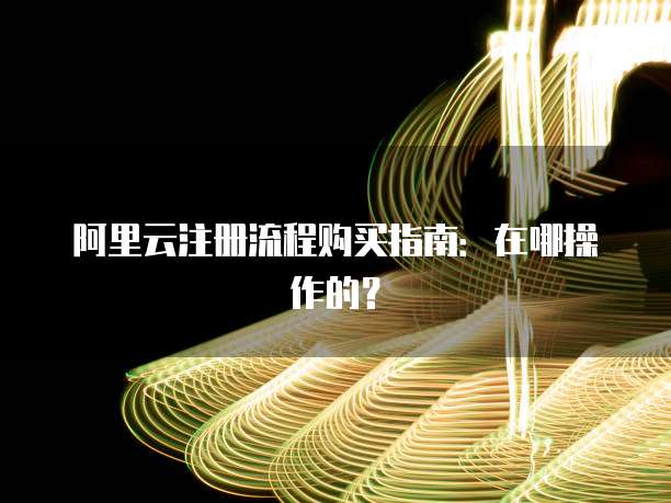 阿里云注册流程购买指南：在哪操作的？