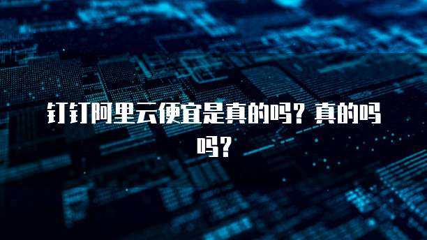 钉钉阿里云便宜是真的吗?真的吗吗?