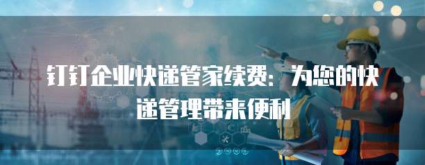 钉钉企业快递管家续费：为您的快递管理带来便利
