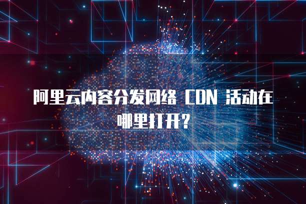 阿里云内容分发网络 CDN 活动在哪里打开?