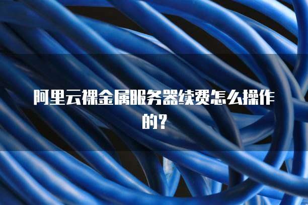 阿里云裸金属服务器续费怎么操作的？