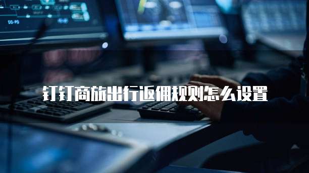 钉钉商旅出行返佣规则怎么设置