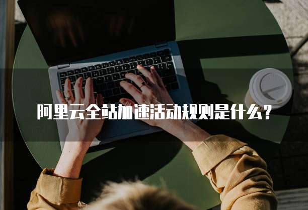 阿里云全站加速活动规则是什么?