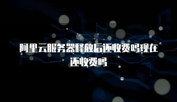 阿里云服务器释放后还收费吗现在还收费吗