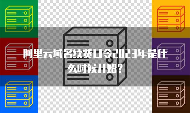 阿里云域名续费口令2023年是什么时候开始?