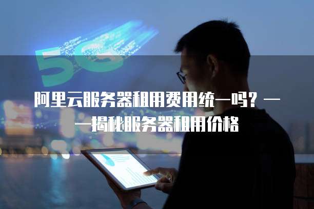阿里云服务器租用费用统一吗？&mdash;&mdash;揭秘服务器租用价格