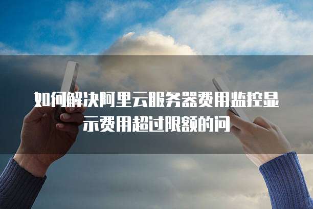 如何解决阿里云服务器费用监控显示费用超过限额的问