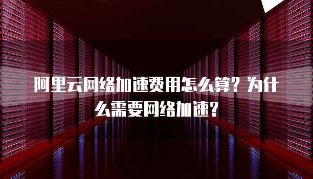 阿里云网络加速费用怎么算?为什么需要网络加速?