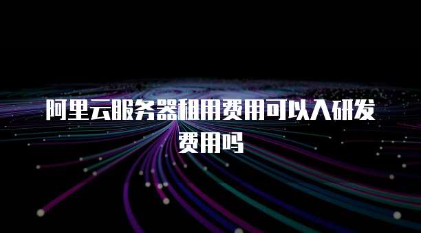 阿里云服务器租用费用可以入研发费用吗