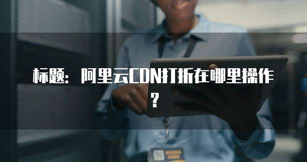 标题:阿里云CDN打折在哪里操作?
