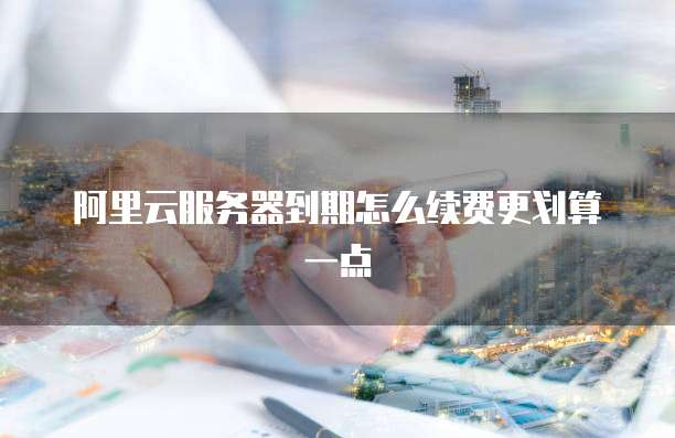 阿里云服务器到期怎么续费更划算一点