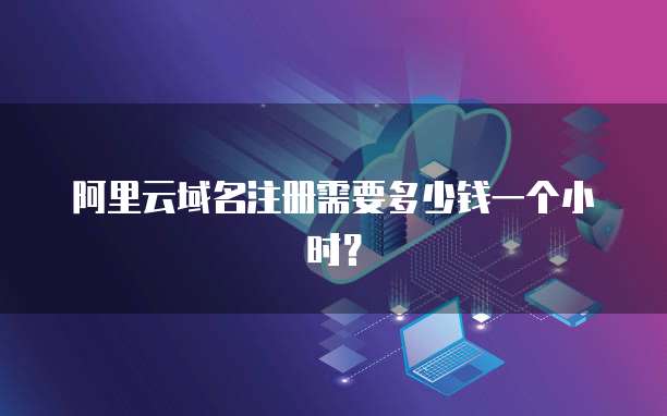 阿里云域名注册需要多少钱一个小时？