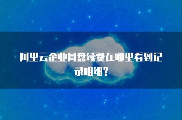 阿里云企业网盘续费在哪里看到记录明细?