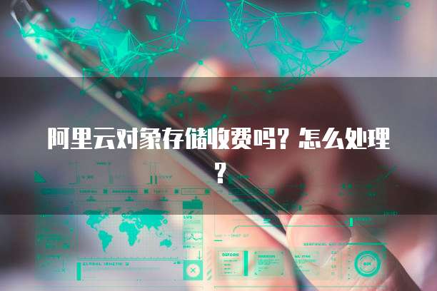 阿里云对象存储收费吗?怎么处理?