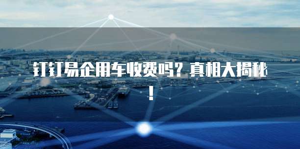 钉钉易企用车收费吗？真相大揭秘！