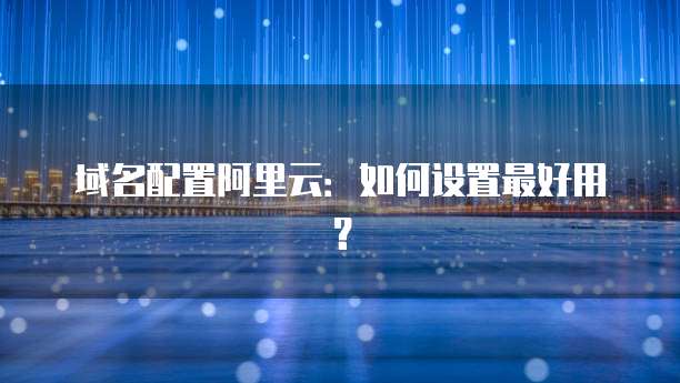 域名配置阿里云:如何设置最好用?