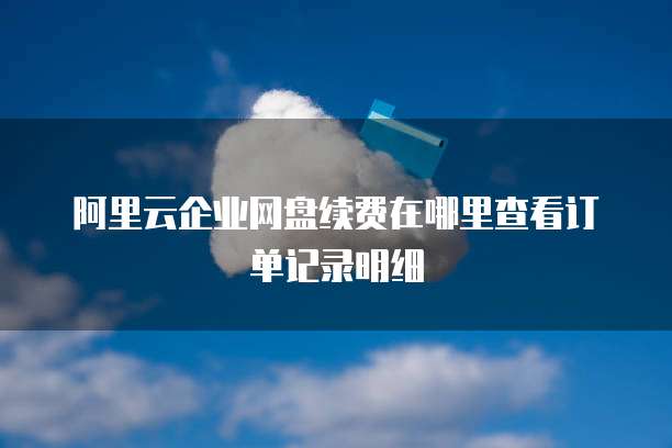 阿里云企业网盘续费在哪里查看订单记录明细