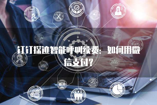 钉钉探迹智能呼叫续费:如何用微信支付?