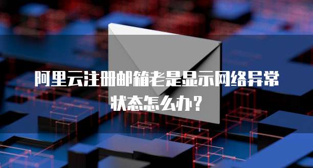 阿里云注册邮箱老是显示网络异常状态怎么办?