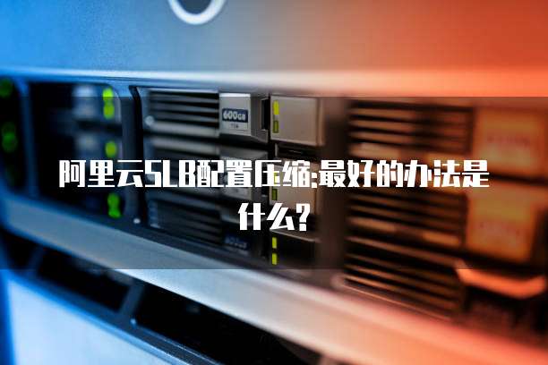 阿里云SLB配置压缩:最好的办法是什么?