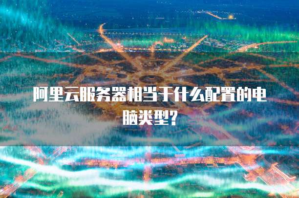 阿里云服务器相当于什么配置的电脑类型?
