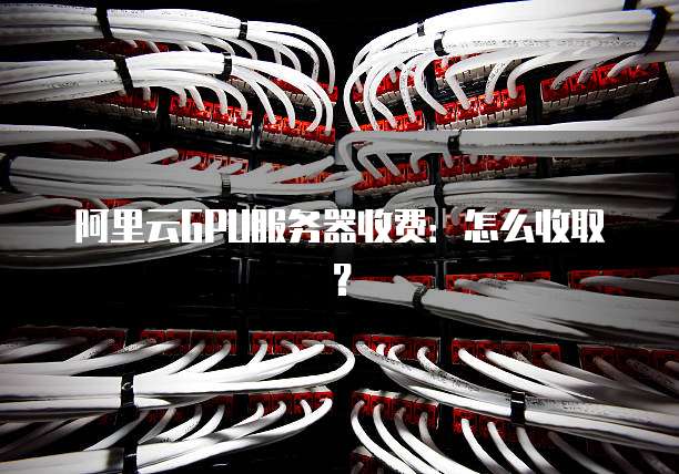 阿里云GPU服务器收费:怎么收取?