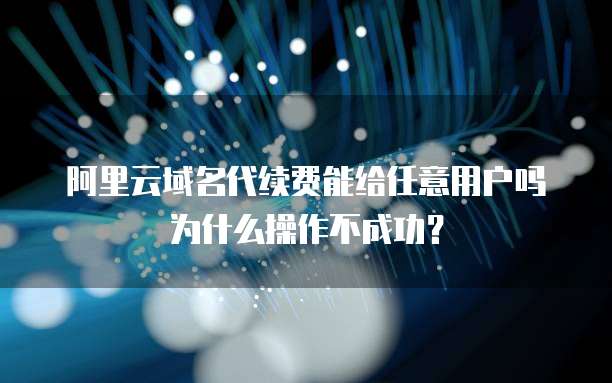 阿里云域名代续费能给任意用户吗为什么操作不成功?