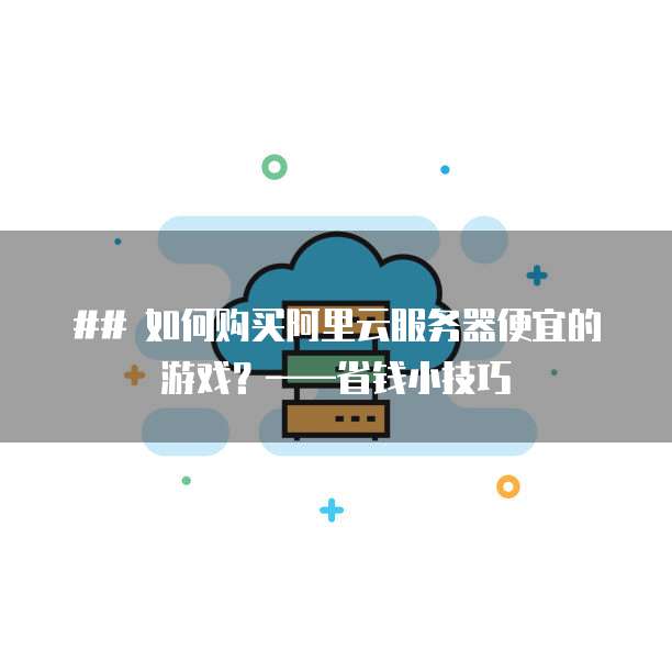 ## 如何购买阿里云服务器便宜的游戏?——省钱小技巧