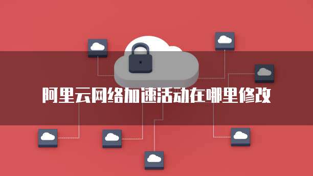 阿里云网络加速活动在哪里修改