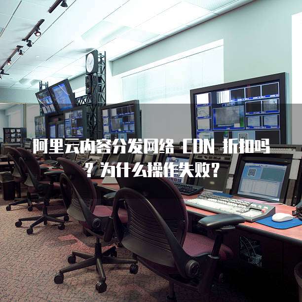 阿里云内容分发网络 CDN 折扣吗?为什么操作失败?
