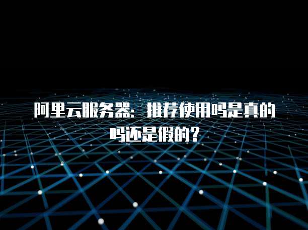 阿里云服务器:推荐使用吗是真的吗还是假的?