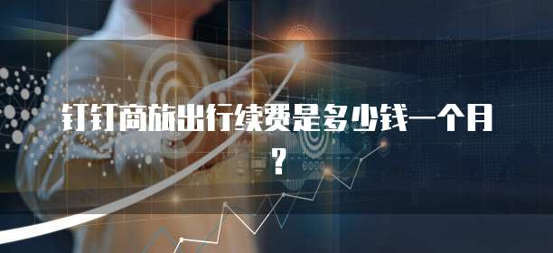 钉钉商旅出行续费是多少钱一个月?