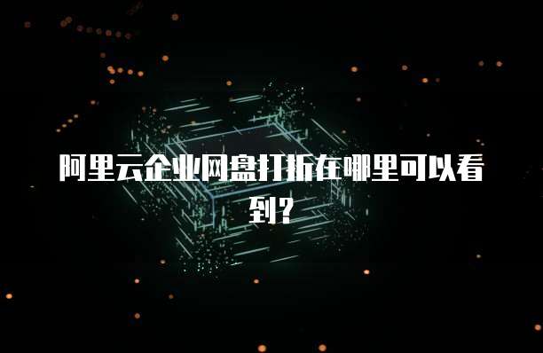 阿里云企业网盘打折在哪里可以看到?