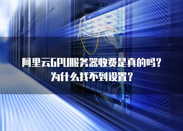 阿里云GPU服务器收费是真的吗?为什么找不到设置?