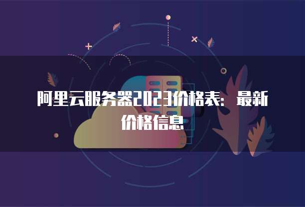 阿里云服务器2023价格表:最新价格信息