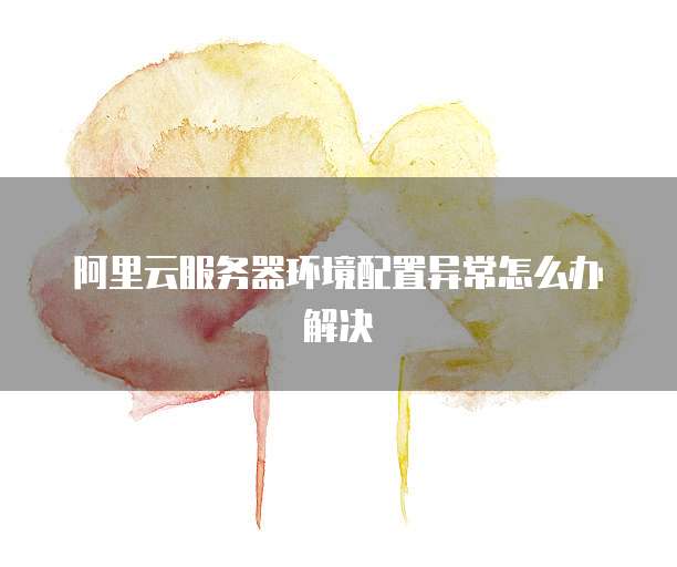 阿里云服务器环境配置异常怎么办解决