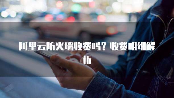 阿里云防火墙收费吗？收费明细解析