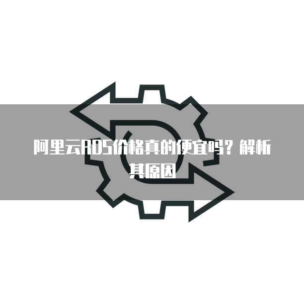 阿里云RDS价格真的便宜吗?解析其原因