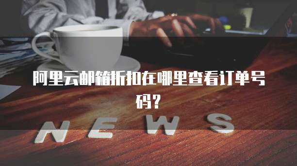 阿里云邮箱折扣在哪里查看订单号码?