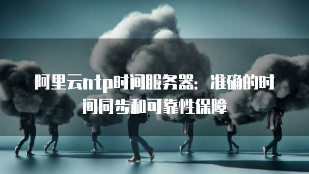 阿里云ntp时间服务器：准确的时间同步和可靠性保障