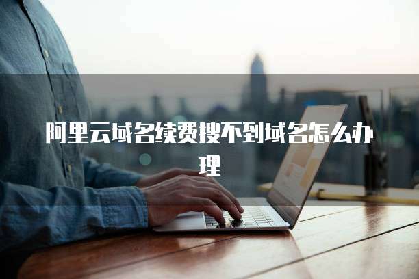 阿里云域名续费搜不到域名怎么办理