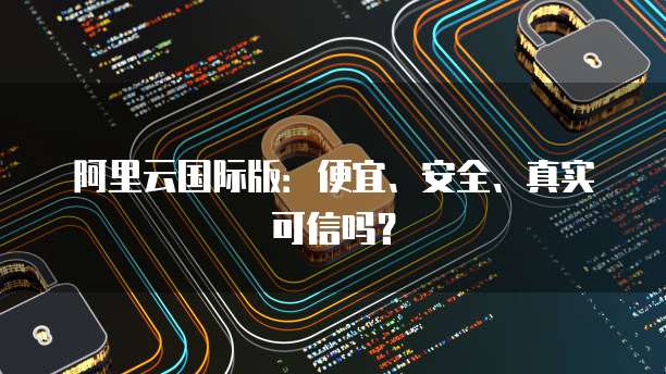 阿里云国际版:便宜、安全、真实可信吗?