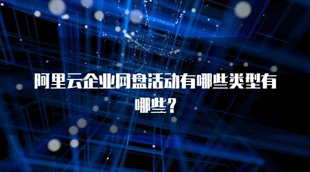 阿里云企业网盘活动有哪些类型有哪些?